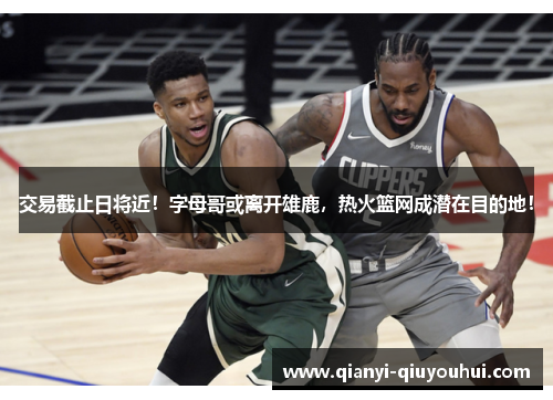 交易截止日将近！字母哥或离开雄鹿，热火篮网成潜在目的地！