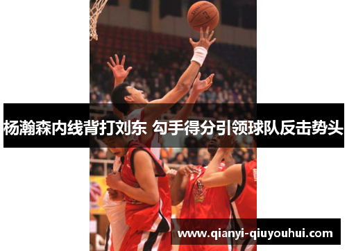 杨瀚森内线背打刘东 勾手得分引领球队反击势头